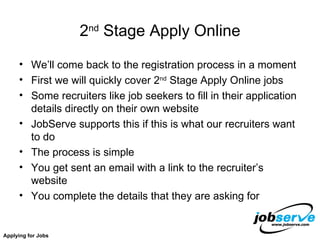 2 nd  Stage Apply Online We’ll come back to the registration process in a moment First we will quickly cover 2 nd  Stage Apply Online jobs Some recruiters like job seekers to fill in their application details directly on their own website JobServe supports this if this is what our recruiters want to do The process is simple You get sent an email with a link to the recruiter’s website You complete the details that they are asking for  Applying for Jobs 