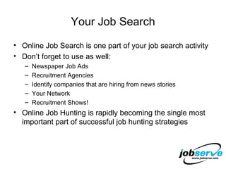 Your Job Search Online Job Search is one part of your job search activity Don’t forget to use as well: Newspaper Job Ads Recruitment Agencies Identify companies that are hiring from news stories Your Network Recruitment Shows! Online Job Hunting is rapidly becoming the single most important part of successful job hunting strategies 