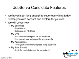 JobServe Candidate Features We haven’t got long enough to cover everything today Create you own account and explore for yourself We will cover now: My Searches Email Alerts Setting up an RSS feed My CVs You can save multiple CVs on JobServe You can set up a web page for your own CV My Applications Track your application progress using JobServe My Jobs Basket Apply for multiple jobs at the same time! Applying for Jobs 