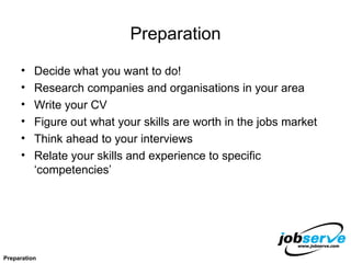 Preparation Decide what you want to do! Research companies and organisations in your area Write your CV Figure out what your skills are worth in the jobs market Think ahead to your interviews Relate your skills and experience to specific ‘competencies’ Preparation 