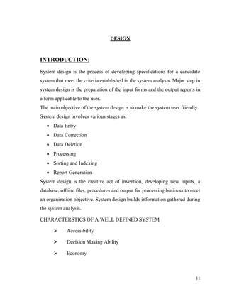 11
DESIGN
INTRODUCTION:
System design is the process of developing specifications for a candidate
system that meet the criteria established in the system analysis. Major step in
system design is the preparation of the input forms and the output reports in
a form applicable to the user.
The main objective of the system design is to make the system user friendly.
System design involves various stages as:
 Data Entry
 Data Correction
 Data Deletion
 Processing
 Sorting and Indexing
 Report Generation
System design is the creative act of invention, developing new inputs, a
database, offline files, procedures and output for processing business to meet
an organization objective. System design builds information gathered during
the system analysis.
CHARACTERSTICS OF A WELL DEFINED SYSTEM
 Accessibility
 Decision Making Ability
 Economy
 