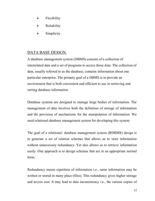 12
 Flexibility
 Reliability
 Simplicity
DATA BASE DESIGN:
A database management system (DBMS) consists of a collection of
interrelated data and a set of programs to access those data. The collection of
data, usually referred to as the database, contains information about one
particular enterprise. The primary goal of a DBMS is to provide an
environment that is both convenient and efficient to use in retrieving and
sorting database information.
Database systems are designed to manage large bodies of information. The
management of data involves both the definition of storage of information
and the provision of mechanisms for the manipulation of information. We
used relational database management system for developing this system.
The goal of a relational- database management system (RDBMS) design is
to generate a set of relation schemas that allows us to store information
without unnecessary redundancy. Yet also allows us to retrieve information
easily. One approach is to design schemas that are in an appropriate normal
form.
Redundancy means repetition of information i.e., same information may be
written or stored in many place (files). This redundancy gives higher storage
and access cost. It may lead to data inconsistency i.e., the various copies of
 
