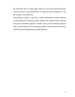 13
the same data may no longer agree. When we access this inconsistent data,
system may give wrong information. To reduce the data redundancy we use
the concept of normalization.
Normalization of data is a process in which unsatisfactory relation schemas
are decomposed by breaking up their attribute into smaller relation schemas
that possess desirable properties. Normal forms provide database designers
with, a formal framework for analyzing relation schemas based on their keys
and the functional dependencies among attributes.
 