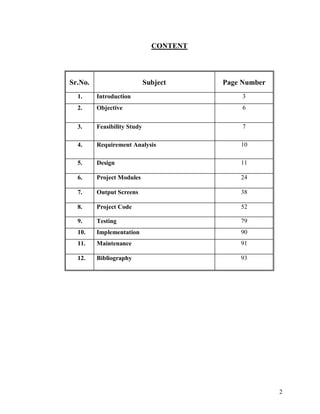2
CONTENT
Sr.No. Subject Page Number
1. Introduction 3
2. Objective 6
3. Feasibility Study 7
4. Requirement Analysis 10
5. Design 11
6. Project Modules 24
7. Output Screens 38
8. Project Code 52
9. Testing 79
10. Implementation 90
11. Maintenance 91
12. Bibliography 93
 