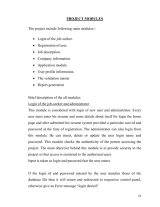 23
PROJECT MODULES
The project include following main modules:-
 Login of the job-seeker.
 Registration of user.
 Job description.
 Company information.
 Application module.
 User profile information.
 The validation master
 Report generation
Brief description of the all modules:
Login of the job-seeker and administrator
This module is considered with login of new user and administrator. Every
user must enter his resume and some details about itself for login the home
page and after submitted his resume system provided a particular user-id and
password at the time of registration. The administrator can also login from
this module. He can insert, delete or update the user login name and
password. This module checks the authenticity of the person accessing the
project. The main objective behind this module is to provide security to the
project so that access is restricted to the authorized users.
Input is taken as login and password that the user enters.
If the login id and password entered by the user matches those of the
database file then it will return and redirected to respective control panel,
otherwise give an Error massage “login denied”.
 