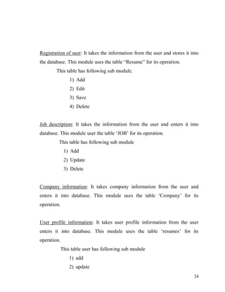 24
Registration of user: It takes the information from the user and stores it into
the database. This module uses the table “Resume” for its operation.
This table has following sub module.
1) Add
2) Edit
3) Save
4) Delete
Job description: It takes the information from the user and enters it into
database. This module user the table ‘JOB’ for its operation.
This table has following sub module
1) Add
2) Update
3) Delete
Company information: It takes company information from the user and
enters it into database. This module uses the table ‘Company’ for its
operation.
User profile information: It takes user profile information from the user
enters it into database. This module uses the table ‘resumes’ for its
operation.
This table user has following sub module
1) add
2) update
 