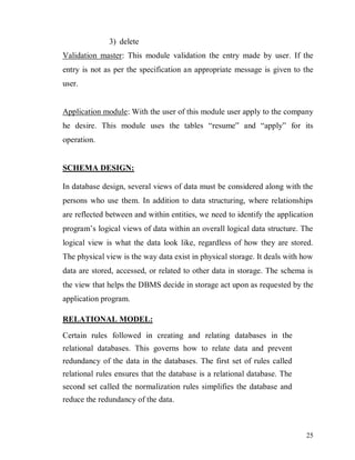 25
3) delete
Validation master: This module validation the entry made by user. If the
entry is not as per the specification an appropriate message is given to the
user.
Application module: With the user of this module user apply to the company
he desire. This module uses the tables “resume” and “apply” for its
operation.
SCHEMA DESIGN:
In database design, several views of data must be considered along with the
persons who use them. In addition to data structuring, where relationships
are reflected between and within entities, we need to identify the application
program’s logical views of data within an overall logical data structure. The
logical view is what the data look like, regardless of how they are stored.
The physical view is the way data exist in physical storage. It deals with how
data are stored, accessed, or related to other data in storage. The schema is
the view that helps the DBMS decide in storage act upon as requested by the
application program.
RELATIONAL MODEL:
Certain rules followed in creating and relating databases in the
relational databases. This governs how to relate data and prevent
redundancy of the data in the databases. The first set of rules called
relational rules ensures that the database is a relational database. The
second set called the normalization rules simplifies the database and
reduce the redundancy of the data.
 