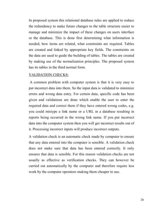 26
In proposed system this relational database rules are applied to reduce
the redundancy to make future changes to the table structure easier to
manage and minimize the impact of these changes on users interface
or the database. This is done first determining what information is
needed, how items are related, what constraints are required. Tables
are created and linked by appropriate key fields. The constraints on
the data are used to guide the building of tables. The tables are created
by making use of the normalization principles. The proposed system
has its tables in the third normal form.
VALIDATION CHECKS:
A common problem with computer system is that it is very easy to
put incorrect data into them. So the input data is validated to minimize
errors and wrong data entry. For certain data, specific code has been
given and validations are done which enable the user to enter the
required data and correct them if they have entered wrong codes, e.g.
you could mistype a link name or a URL in a database resulting in
reports being occurred in the wrong link name. If you put incorrect
data into the computer system then you will get incorrect results out of
it. Processing incorrect inputs will produce incorrect outputs.
A validation check is an automatic check made by computer to ensure
that any data entered into the computer is sensible. A validation check
does not make sure that data has been entered correctly. It only
ensures that data is sensible. For this reason validation checks are not
usually as effective as verification checks. They can however be
carried out automatically by the computer and therefore require less
work by the computer operators making them cheaper to use.
 