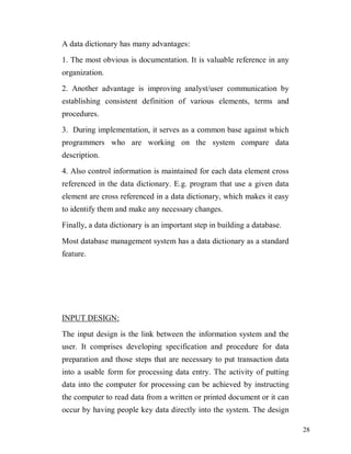28
A data dictionary has many advantages:
1. The most obvious is documentation. It is valuable reference in any
organization.
2. Another advantage is improving analyst/user communication by
establishing consistent definition of various elements, terms and
procedures.
3. During implementation, it serves as a common base against which
programmers who are working on the system compare data
description.
4. Also control information is maintained for each data element cross
referenced in the data dictionary. E.g. program that use a given data
element are cross referenced in a data dictionary, which makes it easy
to identify them and make any necessary changes.
Finally, a data dictionary is an important step in building a database.
Most database management system has a data dictionary as a standard
feature.
INPUT DESIGN:
The input design is the link between the information system and the
user. It comprises developing specification and procedure for data
preparation and those steps that are necessary to put transaction data
into a usable form for processing data entry. The activity of putting
data into the computer for processing can be achieved by instructing
the computer to read data from a written or printed document or it can
occur by having people key data directly into the system. The design
 