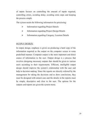 29
of inputs focuses on controlling the amount of inputs required,
controlling errors, avoiding delay, avoiding extra steps and keeping
the process simple.
The system needs the following information for processing:
 Information regarding Project Details
 Information regarding Project Design Details
 Information regarding Category, Location Details
OUTPUT DESIGN:
In output design, emphasis is given on producing a hard copy of the
information required as the output on the computer screen in some
predefined manner. Computer output is the most important and direct
source of information to the user. Output design is a process that
involves designing necessary outputs that should be given to various
users according to their requirements. Efficient, intelligible output
design should improve the system’s relationship with the user and
help in decision making. Since the reports are directly referred by the
management for taking the decisions and to draw conclusions, they
must be designed with utmost care and the details in the reports must
be simple, descriptive and clear to the user. The options for the
outputs and reports are given the system menu.
 