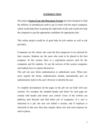 3
INTRODUCTION
Our project Expert.Com Job Placement System has been designed to help
the millions of unemployed youth to get in touch with the major companies
which would help them in getting the right kind of jobs and would also help
the companies to get the appropriate candidates for appropriate jobs.
This online project would be of great help for job seekers as well as job
providers.
Companies are the clients who want the best manpower to be selected for
their concern. Students are the users who want to be placed in the best
company. In this system, there is a registration process each for the
companies and for students. To use the services of this system companies
and students have to register themselves.
This job site uses forms authentication to authenticate users. When new
users register the forms, authentication module automatically give an
authentication ticket to the user’s browser to identify the user.
To simplify development all the pages in the job site are built with user
controls. For example, the standard header and footer for each page are
created with header and footer user control. Users of the website can
publicity post Resume and find better job of companies. If a user is
interested in a job, the user can submit a resume, and if employer is
interested in that user then they enquiry about user and send response by
mail or phone.
 