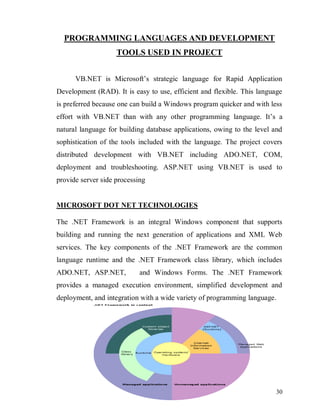 30
PROGRAMMING LANGUAGES AND DEVELOPMENT
TOOLS USED IN PROJECT
VB.NET is Microsoft’s strategic language for Rapid Application
Development (RAD). It is easy to use, efficient and flexible. This language
is preferred because one can build a Windows program quicker and with less
effort with VB.NET than with any other programming language. It’s a
natural language for building database applications, owing to the level and
sophistication of the tools included with the language. The project covers
distributed development with VB.NET including ADO.NET, COM,
deployment and troubleshooting. ASP.NET using VB.NET is used to
provide server side processing
MICROSOFT DOT NET TECHNOLOGIES
The .NET Framework is an integral Windows component that supports
building and running the next generation of applications and XML Web
services. The key components of the .NET Framework are the common
language runtime and the .NET Framework class library, which includes
ADO.NET, ASP.NET, and Windows Forms. The .NET Framework
provides a managed execution environment, simplified development and
deployment, and integration with a wide variety of programming language.
 