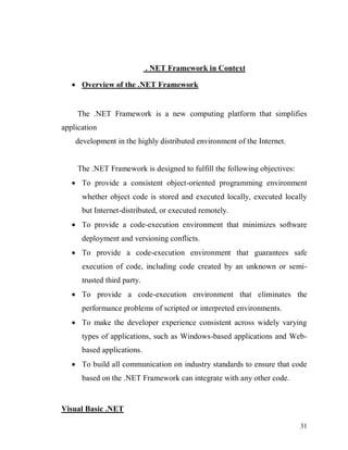 31
. NET Framework in Context
 Overview of the .NET Framework
The .NET Framework is a new computing platform that simplifies
application
development in the highly distributed environment of the Internet.
The .NET Framework is designed to fulfill the following objectives:
 To provide a consistent object-oriented programming environment
whether object code is stored and executed locally, executed locally
but Internet-distributed, or executed remotely.
 To provide a code-execution environment that minimizes software
deployment and versioning conflicts.
 To provide a code-execution environment that guarantees safe
execution of code, including code created by an unknown or semi-
trusted third party.
 To provide a code-execution environment that eliminates the
performance problems of scripted or interpreted environments.
 To make the developer experience consistent across widely varying
types of applications, such as Windows-based applications and Web-
based applications.
 To build all communication on industry standards to ensure that code
based on the .NET Framework can integrate with any other code.
Visual Basic .NET
 