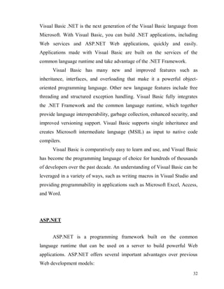 32
Visual Basic .NET is the next generation of the Visual Basic language from
Microsoft. With Visual Basic, you can build .NET applications, including
Web services and ASP.NET Web applications, quickly and easily.
Applications made with Visual Basic are built on the services of the
common language runtime and take advantage of the .NET Framework.
Visual Basic has many new and improved features such as
inheritance, interfaces, and overloading that make it a powerful object-
oriented programming language. Other new language features include free
threading and structured exception handling. Visual Basic fully integrates
the .NET Framework and the common language runtime, which together
provide language interoperability, garbage collection, enhanced security, and
improved versioning support. Visual Basic supports single inheritance and
creates Microsoft intermediate language (MSIL) as input to native code
compilers.
Visual Basic is comparatively easy to learn and use, and Visual Basic
has become the programming language of choice for hundreds of thousands
of developers over the past decade. An understanding of Visual Basic can be
leveraged in a variety of ways, such as writing macros in Visual Studio and
providing programmability in applications such as Microsoft Excel, Access,
and Word.
ASP.NET
ASP.NET is a programming framework built on the common
language runtime that can be used on a server to build powerful Web
applications. ASP.NET offers several important advantages over previous
Web development models:
 