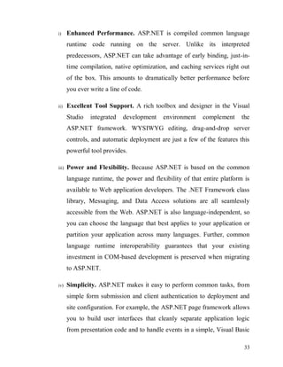33
i) Enhanced Performance. ASP.NET is compiled common language
runtime code running on the server. Unlike its interpreted
predecessors, ASP.NET can take advantage of early binding, just-in-
time compilation, native optimization, and caching services right out
of the box. This amounts to dramatically better performance before
you ever write a line of code.
ii) Excellent Tool Support. A rich toolbox and designer in the Visual
Studio integrated development environment complement the
ASP.NET framework. WYSIWYG editing, drag-and-drop server
controls, and automatic deployment are just a few of the features this
powerful tool provides.
iii) Power and Flexibility. Because ASP.NET is based on the common
language runtime, the power and flexibility of that entire platform is
available to Web application developers. The .NET Framework class
library, Messaging, and Data Access solutions are all seamlessly
accessible from the Web. ASP.NET is also language-independent, so
you can choose the language that best applies to your application or
partition your application across many languages. Further, common
language runtime interoperability guarantees that your existing
investment in COM-based development is preserved when migrating
to ASP.NET.
iv) Simplicity. ASP.NET makes it easy to perform common tasks, from
simple form submission and client authentication to deployment and
site configuration. For example, the ASP.NET page framework allows
you to build user interfaces that cleanly separate application logic
from presentation code and to handle events in a simple, Visual Basic
 