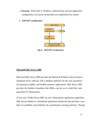 35
viii)Security. With built in Windows authentication and per-application
configuration, you can be assured that your applications are secure.
 ASP.NET architecture
Fig 8. ASP.NET Architecture
Microsoft SQL Server 2005
Microsoft SQL Server 2005 provides the Microsoft Windows Server System
integrated server software with a database platform for the next generation
of connected, scalable, and reliable enterprise applications. SQL Server 2005
provides the bedrock foundation that DBAs can bet on to build their next
generation IT infrastructure.
At the core of SQL Server 2005 are new infrastructure application capabilities.
SQL Service Broker is a distributed application framework that provides a new
form of scalability and reliability for asynchronous message delivery. Though
 