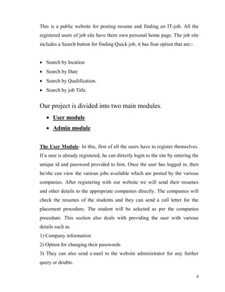 4
This is a public website for posting resume and finding an IT-job. All the
registered users of job site have there own personal home page. The job site
includes a Search button for finding Quick job, it has four option that are:-
 Search by location
 Search by Date
 Search by Qualification.
 Search by job Title.
Our project is divided into two main modules.
 User module
 Admin module
The User Module- In this, first of all the users have to register themselves.
If a user is already registered, he can directly login to the site by entering the
unique id and password provided to him. Once the user has logged in, then
he/she can view the various jobs available which are posted by the various
companies. After registering with our website we will send their resumes
and other details to the appropriate companies directly. The companies will
check the resumes of the students and they can send a call letter for the
placement procedure. The student will be selected as per the companies
procedure. This section also deals with providing the user with various
details such as
1) Company information
2) Option for changing their passwords
3) They can also send e-mail to the website administrator for any further
query or doubts.
 