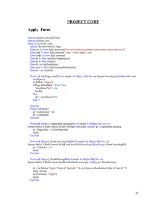 53
PROJECT CODE
Apply Form
Imports System.Data.SqlClient
Imports System.Data
Partial Class Grid_View
Inherits System.Web.UI.Page
Dim con As New SqlConnection("Server=localhost;database=job;trusted_connection=yes")
Dim cmd As New SqlCommand("select *from Apply", con)
Dim cmd1 As New SqlCommand
Dim da As New SqlDataAdapter(cmd)
Dim ds As New DataSet
Dim drr As SqlDataReader
Dim cmb As New SqlCommandBuilder(da)
Dim dr() As DataRow
Protected Sub Page_Load(ByVal sender As Object, ByVal e As System.EventArgs) Handles Me.Load
con.Open()
da.Fill(ds, "Apply")
If Page.IsPostBack = False Then
ViewState("ds") = ds
bind()
Else
ds = ViewState("ds")
End If
End Sub
Public Sub bind()
gv1.DataSource = ds
gv1.DataBind()
End Sub
Protected Sub gv1_PageIndexChanging(ByVal sender As Object, ByVal e As
System.Web.UI.WebControls.GridViewPageEventArgs) Handles gv1.PageIndexChanging
gv1.PageIndex = e.NewPageIndex
bind()
End Sub
Protected Sub gv1_RowCancelingEdit(ByVal sender As Object, ByVal e As
System.Web.UI.WebControls.GridViewCancelEditEventArgs) Handles gv1.RowCancelingEdit
gv1.EditIndex = -1
bind()
End Sub
Protected Sub gv1_RowDeleting(ByVal sender As Object, ByVal e As
System.Web.UI.WebControls.GridViewDeleteEventArgs) Handles gv1.RowDeleting
dr = ds.Tables("Apply").Select("ApplyId='" & gv1.Rows(e.RowIndex).Cells(1).Text & "'")
dr(0).Delete()
da.Update(ds, "Apply")
bind()
End Sub
 