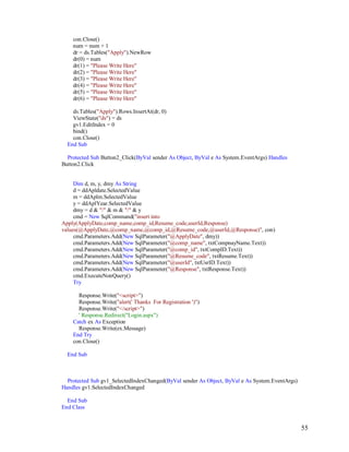 55
con.Close()
num = num + 1
dr = ds.Tables("Apply").NewRow
dr(0) = num
dr(1) = "Please Write Here"
dr(2) = "Please Write Here"
dr(3) = "Please Write Here"
dr(4) = "Please Write Here"
dr(5) = "Please Write Here"
dr(6) = "Please Write Here"
ds.Tables("Apply").Rows.InsertAt(dr, 0)
ViewState("ds") = ds
gv1.EditIndex = 0
bind()
con.Close()
End Sub
Protected Sub Button2_Click(ByVal sender As Object, ByVal e As System.EventArgs) Handles
Button2.Click
Dim d, m, y, dmy As String
d = ddApldate.SelectedValue
m = ddAplm.SelectedValue
y = ddAplYear.SelectedValue
dmy = d & "/" & m & "/" & y
cmd = New SqlCommand("insert into
Apply(ApplyDate,comp_name,comp_id,Resume_code,userId,Response)
values(@ApplyDate,@comp_name,@comp_id,@Resume_code,@userId,@Response)", con)
cmd.Parameters.Add(New SqlParameter("@ApplyDate", dmy))
cmd.Parameters.Add(New SqlParameter("@comp_name", txtCompnayName.Text))
cmd.Parameters.Add(New SqlParameter("@comp_id", txtCompID.Text))
cmd.Parameters.Add(New SqlParameter("@Resume_code", txtResume.Text))
cmd.Parameters.Add(New SqlParameter("@userId", txtUsrID.Text))
cmd.Parameters.Add(New SqlParameter("@Response", txtResponse.Text))
cmd.ExecuteNonQuery()
Try
Response.Write("<script>")
Response.Write("alert(' Thanks For Registration ')")
Response.Write("</script>")
' Response.Redirect("Login.aspx")
Catch ex As Exception
Response.Write(ex.Message)
End Try
con.Close()
End Sub
Protected Sub gv1_SelectedIndexChanged(ByVal sender As Object, ByVal e As System.EventArgs)
Handles gv1.SelectedIndexChanged
End Sub
End Class
 