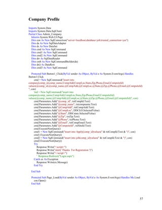 57
Company Profile
Imports System.Data
Imports System.Data.SqlClient
Partial Class Admin_Company
Inherits System.Web.UI.Page
Dim con As New SqlConnection("server=localhost;database=job;trusted_connection=yes")
Dim da As New SqlDataAdapter
Dim ds As New DataSet
Dim cmd As New SqlCommand
Dim cmd1 As New SqlCommand
Dim cmd2 As New SqlCommand
Dim drr As SqlDataReader
Dim cmb As New SqlCommandBuilder(da)
Dim dr() As DataRow
Dim cmd3 As New SqlCommand
Protected Sub Button1_Click(ByVal sender As Object, ByVal e As System.EventArgs) Handles
Button1.Click
cmd = New SqlCommand("insert into
company(comp_id,comp_name,CompAdd,CompLoc,State,Zip,Phone,Email,CompsiteId)
values(@comp_id,@comp_name,@CompAdd,@CompLoc,@State,@Zip,@Phone,@Email,@CompsiteId)
", con)
'md = New SqlCommand("insert into
company(comp_name,CompAdd,CompLoc,State,Zip,Phone,Email,CompsiteIid)
values(@comp_name,@CompAdd,@CompLoc,@State,@Zip,@Phone,@Email,@CompsiteIid)", con)
cmd.Parameters.Add("@comp_id", txtCompId.Text)
cmd.Parameters.Add("@comp_name", txtcompname.Text)
cmd.Parameters.Add("@CompAdd", txtCompAdd.Text)
cmd.Parameters.Add("@CompLoc", DDCLO.SelectedValue)
cmd.Parameters.Add("@State", DDCstate.SelectedValue)
cmd.Parameters.Add("@Zip", txtZip.Text)
cmd.Parameters.Add("@Phone", txtPhone.Text)
cmd.Parameters.Add("@Email", txtCompEmail.Text)
cmd.Parameters.Add("@CompsiteId", txtSiteId.Text)
cmd.ExecuteNonQuery()
cmd1 = New SqlCommand("insert into Apply(comp_id)values(" & txtCompId.Text & ")", con)
cmd1.ExecuteNonQuery()
cmd2 = New SqlCommand("insert into job(comp_id)values(" & txtCompId.Text & ")", con)
cmd2.ExecuteNonQuery()
Try
Response.Write("<script>")
Response.Write("alert(' Thanks For Registration ')")
Response.Write("</script>")
' Response.Redirect("Login.aspx")
Catch ex As Exception
Response.Write(ex.Message)
End Try
End Sub
Protected Sub Page_Load(ByVal sender As Object, ByVal e As System.EventArgs) Handles Me.Load
con.Open()
End Sub
 