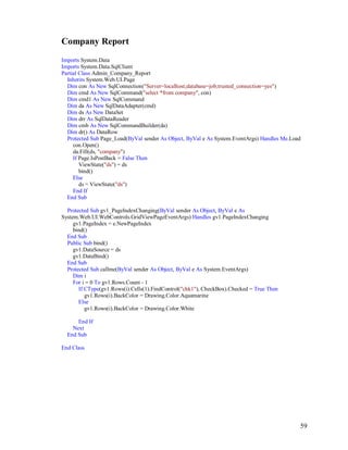 59
Company Report
Imports System.Data
Imports System.Data.SqlClient
Partial Class Admin_Company_Report
Inherits System.Web.UI.Page
Dim con As New SqlConnection("Server=localhost;database=job;trusted_connection=yes")
Dim cmd As New SqlCommand("select *from company", con)
Dim cmd1 As New SqlCommand
Dim da As New SqlDataAdapter(cmd)
Dim ds As New DataSet
Dim drr As SqlDataReader
Dim cmb As New SqlCommandBuilder(da)
Dim dr() As DataRow
Protected Sub Page_Load(ByVal sender As Object, ByVal e As System.EventArgs) Handles Me.Load
con.Open()
da.Fill(ds, "company")
If Page.IsPostBack = False Then
ViewState("ds") = ds
bind()
Else
ds = ViewState("ds")
End If
End Sub
Protected Sub gv1_PageIndexChanging(ByVal sender As Object, ByVal e As
System.Web.UI.WebControls.GridViewPageEventArgs) Handles gv1.PageIndexChanging
gv1.PageIndex = e.NewPageIndex
bind()
End Sub
Public Sub bind()
gv1.DataSource = ds
gv1.DataBind()
End Sub
Protected Sub callme(ByVal sender As Object, ByVal e As System.EventArgs)
Dim i
For i = 0 To gv1.Rows.Count - 1
If CType(gv1.Rows(i).Cells(1).FindControl("chk1"), CheckBox).Checked = True Then
gv1.Rows(i).BackColor = Drawing.Color.Aquamarine
Else
gv1.Rows(i).BackColor = Drawing.Color.White
End If
Next
End Sub
End Class
 