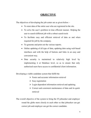 6
OBJECTIVE
The objectives of developing the job center are as given below: -
 To store data of the entire user who are registered in the site.
 To solve the user’s problem in time efficient manner. Helping the
user to search different job with a robust search tools
 To facilitate easy and efficient retrieval of data as and when
required for job by the company.
 To generate and print out the various reports.
 Online updating of all type of data, updating data using web based
interfaces and with the help of buttons and links in an easy and
convenient way.
 Data security is maintained to relatively high level by
implementing it at Database level, so as to ensure that only
authorized users have access to confidential client information.
Developing a viable candidate system that fulfill the
 Faster and accurate information retrieval
 Easy registration
 Login dependent information retrieval and updating.
 Correct and consistent maintenance of data and its quick
retrieval
The overall objective of the system to bring the IT-jobseeker and employer
round the globe more closely to each other so that jobseeker can get
correct job and employer can get the correct candidate.
 