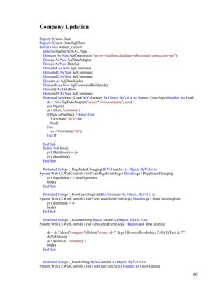 60
Company Updation
Imports System.Data
Imports System.Data.SqlClient
Partial Class Admin_Default
Inherits System.Web.UI.Page
Dim con As New SqlConnection("server=localhost;database=job;trusted_connection=yes")
Dim da As New SqlDataAdapter
Dim ds As New DataSet
Dim cmd As New SqlCommand
Dim cmd1 As New SqlCommand
Dim cmd2 As New SqlCommand
Dim drr As SqlDataReader
Dim cmb As New SqlCommandBuilder(da)
Dim dr() As DataRow
Dim cmd3 As New SqlCommand
Protected Sub Page_Load(ByVal sender As Object, ByVal e As System.EventArgs) Handles Me.Load
da = New SqlDataAdapter("select * from company", con)
con.Open()
da.Fill(ds, "company")
If Page.IsPostBack = False Then
ViewState("ds") = ds
bind()
Else
ds = ViewState("ds")
End If
End Sub
Public Sub bind()
gv1.DataSource = ds
gv1.DataBind()
End Sub
Protected Sub gv1_PageIndexChanging(ByVal sender As Object, ByVal e As
System.Web.UI.WebControls.GridViewPageEventArgs) Handles gv1.PageIndexChanging
gv1.PageIndex = e.NewPageIndex
bind()
End Sub
Protected Sub gv1_RowCancelingEdit(ByVal sender As Object, ByVal e As
System.Web.UI.WebControls.GridViewCancelEditEventArgs) Handles gv1.RowCancelingEdit
gv1.EditIndex = -1
bind()
End Sub
Protected Sub gv1_RowDeleting(ByVal sender As Object, ByVal e As
System.Web.UI.WebControls.GridViewDeleteEventArgs) Handles gv1.RowDeleting
dr = ds.Tables("company").Select("comp_id='" & gv1.Rows(e.RowIndex).Cells(1).Text & "'")
dr(0).Delete()
da.Update(ds, "company")
bind()
End Sub
Protected Sub gv1_RowEditing(ByVal sender As Object, ByVal e As
System.Web.UI.WebControls.GridViewEditEventArgs) Handles gv1.RowEditing
 