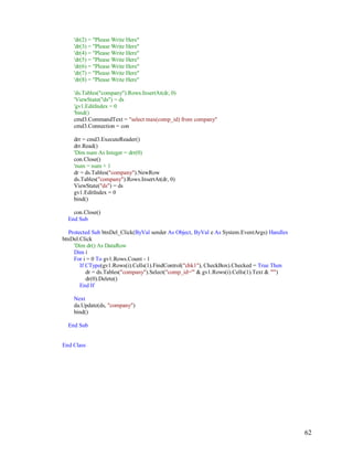 62
'dr(2) = "Please Write Here"
'dr(3) = "Please Write Here"
'dr(4) = "Please Write Here"
'dr(5) = "Please Write Here"
'dr(6) = "Please Write Here"
'dr(7) = "Please Write Here"
'dr(8) = "Please Write Here"
'ds.Tables("company").Rows.InsertAt(dr, 0)
'ViewState("ds") = ds
'gv1.EditIndex = 0
'bind()
cmd3.CommandText = "select max(comp_id) from company"
cmd3.Connection = con
drr = cmd3.ExecuteReader()
drr.Read()
'Dim num As Integer = drr(0)
con.Close()
'num = num + 1
dr = ds.Tables("company").NewRow
ds.Tables("company").Rows.InsertAt(dr, 0)
ViewState("ds") = ds
gv1.EditIndex = 0
bind()
con.Close()
End Sub
Protected Sub btnDel_Click(ByVal sender As Object, ByVal e As System.EventArgs) Handles
btnDel.Click
'Dim dr() As DataRow
Dim i
For i = 0 To gv1.Rows.Count - 1
If CType(gv1.Rows(i).Cells(1).FindControl("chk1"), CheckBox).Checked = True Then
dr = ds.Tables("company").Select("comp_id='" & gv1.Rows(i).Cells(1).Text & "'")
dr(0).Delete()
End If
Next
da.Update(ds, "company")
bind()
End Sub
End Class
 