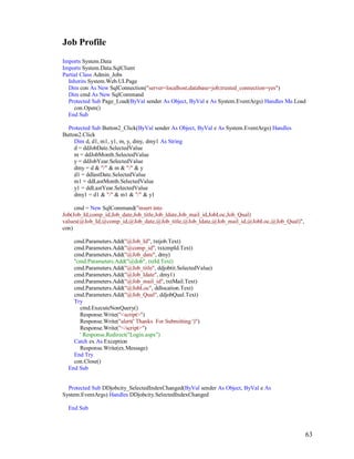 63
Job Profile
Imports System.Data
Imports System.Data.SqlClient
Partial Class Admin_Jobs
Inherits System.Web.UI.Page
Dim con As New SqlConnection("server=localhost;database=job;trusted_connection=yes")
Dim cmd As New SqlCommand
Protected Sub Page_Load(ByVal sender As Object, ByVal e As System.EventArgs) Handles Me.Load
con.Open()
End Sub
Protected Sub Button2_Click(ByVal sender As Object, ByVal e As System.EventArgs) Handles
Button2.Click
Dim d, d1, m1, y1, m, y, dmy, dmy1 As String
d = ddJobDate.SelectedValue
m = ddJobMonth.SelectedValue
y = ddJobYear.SelectedValue
dmy = d & "/" & m & "/" & y
d1 = ddlastDate.SelectedValue
m1 = ddLastMonth.SelectedValue
y1 = ddLastYear.SelectedValue
dmy1 = d1 & "/" & m1 & "/" & y1
cmd = New SqlCommand("insert into
Job(Job_Id,comp_id,Job_date,Job_title,Job_ldate,Job_mail_id,JobLoc,Job_Qual)
values(@Job_Id,@comp_id,@Job_date,@Job_title,@Job_ldate,@Job_mail_id,@JobLoc,@Job_Qual)",
con)
cmd.Parameters.Add("@Job_Id", txtjob.Text)
cmd.Parameters.Add("@comp_id", txtcmpId.Text)
cmd.Parameters.Add("@Job_date", dmy)
''cmd.Parameters.Add("@dob", txtId.Text)
cmd.Parameters.Add("@Job_title", ddjobtit.SelectedValue)
cmd.Parameters.Add("@Job_ldate", dmy1)
cmd.Parameters.Add("@Job_mail_id", txtMail.Text)
cmd.Parameters.Add("@JobLoc", ddlocation.Text)
cmd.Parameters.Add("@Job_Qual", ddjobQual.Text)
Try
cmd.ExecuteNonQuery()
Response.Write("<script>")
Response.Write("alert(' Thanks For Submitting ')")
Response.Write("</script>")
' Response.Redirect("Login.aspx")
Catch ex As Exception
Response.Write(ex.Message)
End Try
con.Close()
End Sub
Protected Sub DDjobcity_SelectedIndexChanged(ByVal sender As Object, ByVal e As
System.EventArgs) Handles DDjobcity.SelectedIndexChanged
End Sub
 