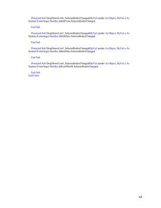 64
Protected Sub DropDownList6_SelectedIndexChanged(ByVal sender As Object, ByVal e As
System.EventArgs) Handles ddJobYear.SelectedIndexChanged
End Sub
Protected Sub DropDownList1_SelectedIndexChanged(ByVal sender As Object, ByVal e As
System.EventArgs) Handles ddJobDate.SelectedIndexChanged
End Sub
Protected Sub DropDownList3_SelectedIndexChanged(ByVal sender As Object, ByVal e As
System.EventArgs) Handles ddlastDate.SelectedIndexChanged
End Sub
Protected Sub DropDownList4_SelectedIndexChanged(ByVal sender As Object, ByVal e As
System.EventArgs) Handles ddLastMonth.SelectedIndexChanged
End Sub
End Class
 