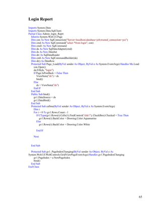 65
Login Report
Imports System.Data
Imports System.Data.SqlClient
Partial Class Admin_login_Reprt
Inherits System.Web.UI.Page
Dim con As New SqlConnection("Server=localhost;database=job;trusted_connection=yes")
Dim cmd As New SqlCommand("select *from login", con)
Dim cmd1 As New SqlCommand
Dim da As New SqlDataAdapter(cmd)
Dim ds As New DataSet
Dim drr As SqlDataReader
Dim cmb As New SqlCommandBuilder(da)
Dim dr() As DataRow
Protected Sub Page_Load(ByVal sender As Object, ByVal e As System.EventArgs) Handles Me.Load
con.Open()
da.Fill(ds, "login")
If Page.IsPostBack = False Then
ViewState("ds") = ds
bind()
Else
ds = ViewState("ds")
End If
End Sub
Public Sub bind()
gv1.DataSource = ds
gv1.DataBind()
End Sub
Protected Sub callme(ByVal sender As Object, ByVal e As System.EventArgs)
Dim i
For i = 0 To gv1.Rows.Count - 1
If CType(gv1.Rows(i).Cells(1).FindControl("chk1"), CheckBox).Checked = True Then
gv1.Rows(i).BackColor = Drawing.Color.Aquamarine
Else
gv1.Rows(i).BackColor = Drawing.Color.White
End If
Next
End Sub
Protected Sub gv1_PageIndexChanging(ByVal sender As Object, ByVal e As
System.Web.UI.WebControls.GridViewPageEventArgs) Handles gv1.PageIndexChanging
gv1.PageIndex = e.NewPageIndex
bind()
End Sub
End Class
 