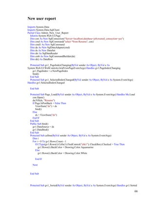 66
New user report
Imports System.Data
Imports System.Data.SqlClient
Partial Class Admin_New_User_Report
Inherits System.Web.UI.Page
Dim con As New SqlConnection("Server=localhost;database=job;trusted_connection=yes")
Dim cmd As New SqlCommand("select *from Resume", con)
Dim cmd1 As New SqlCommand
Dim da As New SqlDataAdapter(cmd)
Dim ds As New DataSet
Dim drr As SqlDataReader
Dim cmb As New SqlCommandBuilder(da)
Dim dr() As DataRow
Protected Sub gv1_PageIndexChanging(ByVal sender As Object, ByVal e As
System.Web.UI.WebControls.GridViewPageEventArgs) Handles gv1.PageIndexChanging
gv1.PageIndex = e.NewPageIndex
bind()
End Sub
Protected Sub gv1_SelectedIndexChanged(ByVal sender As Object, ByVal e As System.EventArgs)
Handles gv1.SelectedIndexChanged
End Sub
Protected Sub Page_Load(ByVal sender As Object, ByVal e As System.EventArgs) Handles Me.Load
con.Open()
da.Fill(ds, "Resume")
If Page.IsPostBack = False Then
ViewState("ds") = ds
bind()
Else
ds = ViewState("ds")
End If
End Sub
Public Sub bind()
gv1.DataSource = ds
gv1.DataBind()
End Sub
Protected Sub callme(ByVal sender As Object, ByVal e As System.EventArgs)
Dim i
For i = 0 To gv1.Rows.Count - 1
If CType(gv1.Rows(i).Cells(1).FindControl("chk1"), CheckBox).Checked = True Then
gv1.Rows(i).BackColor = Drawing.Color.Aquamarine
Else
gv1.Rows(i).BackColor = Drawing.Color.White
End If
Next
End Sub
Protected Sub gv1_Sorted(ByVal sender As Object, ByVal e As System.EventArgs) Handles gv1.Sorted
 
