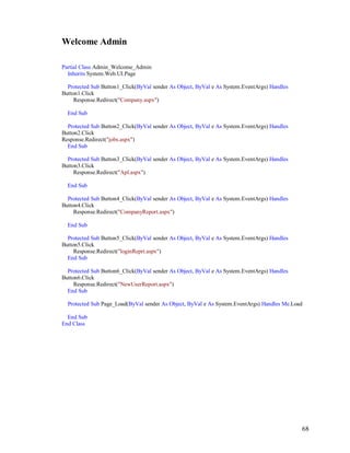 68
Welcome Admin
Partial Class Admin_Welcome_Admin
Inherits System.Web.UI.Page
Protected Sub Button1_Click(ByVal sender As Object, ByVal e As System.EventArgs) Handles
Button1.Click
Response.Redirect("Company.aspx")
End Sub
Protected Sub Button2_Click(ByVal sender As Object, ByVal e As System.EventArgs) Handles
Button2.Click
Response.Redirect("jobs.aspx")
End Sub
Protected Sub Button3_Click(ByVal sender As Object, ByVal e As System.EventArgs) Handles
Button3.Click
Response.Redirect("Apl.aspx")
End Sub
Protected Sub Button4_Click(ByVal sender As Object, ByVal e As System.EventArgs) Handles
Button4.Click
Response.Redirect("CompanyReport.aspx")
End Sub
Protected Sub Button5_Click(ByVal sender As Object, ByVal e As System.EventArgs) Handles
Button5.Click
Response.Redirect("loginReprt.aspx")
End Sub
Protected Sub Button6_Click(ByVal sender As Object, ByVal e As System.EventArgs) Handles
Button6.Click
Response.Redirect("NewUserReport.aspx")
End Sub
Protected Sub Page_Load(ByVal sender As Object, ByVal e As System.EventArgs) Handles Me.Load
End Sub
End Class
 