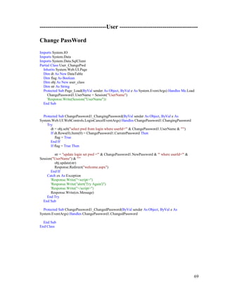 69
----------------------------------User ----------------------------------------
Change PassWord
Imports System.IO
Imports System.Data
Imports System.Data.SqlClient
Partial Class User_ChangePwd
Inherits System.Web.UI.Page
Dim dt As New DataTable
Dim flag As Boolean
Dim obj As New user_class
Dim str As String
Protected Sub Page_Load(ByVal sender As Object, ByVal e As System.EventArgs) Handles Me.Load
ChangePassword1.UserName = Session("UserName")
'Response.Write(Session("UserName"))
End Sub
Protected Sub ChangePassword1_ChangingPassword(ByVal sender As Object, ByVal e As
System.Web.UI.WebControls.LoginCancelEventArgs) Handles ChangePassword1.ChangingPassword
Try
dt = obj.selt("select pwd from login where userId='" & ChangePassword1.UserName & "'")
If dt.Rows(0).Item(0) = ChangePassword1.CurrentPassword Then
flag = True
End If
If flag = True Then
str = "update login set pwd ='" & ChangePassword1.NewPassword & "' where userId='" &
Session("UserName") & "'"
obj.update(str)
Response.Redirect("welcome.aspx")
End If
Catch ex As Exception
'Response.Write("<script>")
'Response.Write("alert('Try Again')")
'Response.Write("</script>")
Response.Write(ex.Message)
End Try
End Sub
Protected Sub ChangePassword1_ChangedPassword(ByVal sender As Object, ByVal e As
System.EventArgs) Handles ChangePassword1.ChangedPassword
End Sub
End Class
 