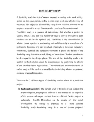 7
FEASIBILITY STUDY
A feasibility study is a test of system proposal according to its work ability,
impact on the organization, ability to meet user needs and effective use of
resources. The objective of feasibility study is not to solve problem but to
acquire a sense of its scope. Consequently, costs/benefits are estimated.
Feasibility study is a process of determining that whether a project is
feasible or not. There can be a number of ways to solve a problem but each
solution can not be the optimal one. Feasibility is the determination of
whether or not a project is worth doing. A feasibility study is an analysis of a
problem to determine if it can be solved effectively in the given budgetary,
operational, technical and schedule constraints in place. The results of the
feasibility study determine which, if any, of a number of feasible solutions to
be developed in the design phase. The aim of the feasibility study is to
identify the best solution under the circumstances by identifying the effects
of this solution on the organization. The contents and recommendations of
such a study will be used as a sound basis for deciding whether to proceed,
postpone or cancel the project.
There can be 3 different types of feasibility studies related to a particular
project:
1) Technical feasibility: The current level of technology can support the
proposed system, the proposed software is able to meet all the objective
of the system and output received is more efficient. So the project is
technically feasible. Depending on the results of the initial
investigation, the survey is expanded to a more detailed
feasibility study. Feasibility study is a test of system proposal
 