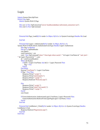 71
Login
Imports System.Data.SqlClient
Partial Class login
Inherits System.Web.UI.Page
Dim con As New SqlConnection("server=localhost;database=job;trusted_connection=yes")
Dim cmd As New SqlCommand
Protected Sub Page_Load(ByVal sender As Object, ByVal e As System.EventArgs) Handles Me.Load
End Sub
Protected Sub Login1_Authenticate(ByVal sender As Object, ByVal e As
System.Web.UI.WebControls.AuthenticateEventArgs) Handles Login1.Authenticate
Dim flag As Boolean
Dim dr As SqlDataReader
con.Open()
cmd.Connection = con
cmd = New SqlCommand("select * from login where userid = '" & Login1.UserName & "' and pwd =
'" & Login1.Password & "' ", con)
dr = cmd.ExecuteReader()
While (dr.Read())
If dr(0) = Login1.UserName And dr(1) = Login1.Password Then
flag = True
End If
End While
Session("UserName") = Login1.UserName
If flag = True Then
Response.Write("<script>")
Response.Write("alert('match');")
Response.Write("</script>")
Response.Redirect("Welcome.aspx")
Else
Response.Write("<script>")
Response.Write("alert(' Not match');")
Response.Write("</script>")
End If
con.Close()
If FormsAuthentication.Authenticate(Login1.UserName, Login1.Password) Then
FormsAuthentication.RedirectFromLoginPage(Login1.UserName, False)
End If
End Sub
Protected Sub LinkButton1_Click(ByVal sender As Object, ByVal e As System.EventArgs) Handles
LinkButton1.Click
Response.Redirect("Registration.aspx")
End Sub
End Class
 