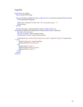 72
Log Out
Partial Class User_LogOut
Inherits System.Web.UI.Page
Protected Sub Page_Load(ByVal sender As Object, ByVal e As System.EventArgs) Handles Me.Load
FormsAuthentication.SignOut()
Label1.Text = (Session("UserName") & "" & " Successfully Logout......")
Session.Clear()
End Sub
Protected Sub Login1_Authenticate(ByVal sender As Object, ByVal e As
System.Web.UI.WebControls.AuthenticateEventArgs) Handles Login1.Authenticate
Dim obj As New user_class
Dim user As String = Login1.UserName.Trim()
Dim password As String = Login1.Password.Trim()
If obj.Search("select userId, pwd from login where userId='" & user & "'and pwd='" & password &
"'") Then
Session("UserName") = Login1.UserName
Response.Redirect("Welcome.aspx")
Else
Response.Write("<script>")
Response.Write("alert('Try Again')")
Response.Write("</script>")
End If
End Sub
End Class
 