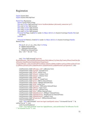 73
Registration
Imports System.Data
Imports System.Data.SqlClient
Partial Class Registration
Inherits System.Web.UI.Page
Dim con As New SqlConnection("server=localhost;database=job;trusted_connection=yes")
Dim cmd As New SqlCommand
Dim cmd1 As New SqlCommand
Dim cmd2 As New SqlCommand
Dim cmd3 As New SqlCommand
Protected Sub Page_Load(ByVal sender As Object, ByVal e As System.EventArgs) Handles Me.Load
con.Open()
End Sub
Protected Sub Button2_Click(ByVal sender As Object, ByVal e As System.EventArgs) Handles
Button2.Click
Dim d, d1, m1, y1, m, y, dmy, dmy1 As String
d = DDdate.SelectedValue
m = DDmonth.SelectedValue
y = DDdobYear.SelectedValue
dmy = d & "/" & m & "/" & y
cmd = New SqlCommand("insert into
Resume(Resume_code,userId,Pwd,fname,lname,Dob,Address,City,State,Zip,Country,Phone,Email,Sex,Qu
alification1,Qualification2,Qualification3,Experience)
values(@Resume_code,@userId,@Pwd,@fname,@lname,@Dob,@Address,@City,@State,@Zip,@Count
ry,@Phone,@Email,@Sex,@Qualification1,@Qualification2,@Qualification3,@Experience)", con)
cmd.Parameters.Add("@Resume_code", txtResume.Text)
cmd.Parameters.Add("@userId", txtuserId.Text)
cmd.Parameters.Add("@Pwd", txtPwd.Text)
cmd.Parameters.Add("@fname", txtfname.Text)
cmd.Parameters.Add("@lname", txtlname.Text)
cmd.Parameters.Add("@Dob", dmy)
cmd.Parameters.Add("@Address", txtadd.Text)
cmd.Parameters.Add("@City", DDCity.SelectedValue)
cmd.Parameters.Add("@State", DDstate.SelectedValue)
cmd.Parameters.Add("@Zip", txtZip.Text)
cmd.Parameters.Add("@Country", DDCountry.SelectedValue)
cmd.Parameters.Add("@Phone", txtpno.Text)
cmd.Parameters.Add("@Email", txtEmail.Text)
cmd.Parameters.Add("@Sex", DDSex.SelectedValue)
cmd.Parameters.Add("@Qualification1", DDQual1.SelectedValue)
cmd.Parameters.Add("@Qualification2", DropDownList2.SelectedValue)
cmd.Parameters.Add("@Qualification3", txtQual3.Text)
cmd.Parameters.Add("@Experience", DDExp.SelectedValue)
cmd.ExecuteNonQuery()
cmd1 = New SqlCommand(" insert into login (userId,pwd) values ('" & txtuserId.Text & "','" &
txtPwd.Text & "')", con)
cmd1.ExecuteNonQuery()
'cmd2 = New SqlCommand(" insert into Apply(Resume_code,userId)values(" & txtResume.Text &
",'" & txtuserId.Text & "')", con)
 