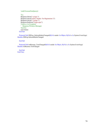 74
'cmd2.ExecuteNonQuery()
'Try
Response.Write("<script>")
Response.Write("alert(' Thanks For Registration ')")
Response.Write("</script>")
Response.Redirect("Login.aspx")
'Catch ex As Exception
' Response.Write(ex.Message)
'End Try
con.Close()
End Sub
Protected Sub DDExp_SelectedIndexChanged(ByVal sender As Object, ByVal e As System.EventArgs)
Handles DDExp.SelectedIndexChanged
End Sub
Protected Sub txtResume_TextChanged(ByVal sender As Object, ByVal e As System.EventArgs)
Handles txtResume.TextChanged
End Sub
End Class
 