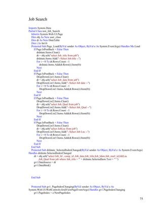 75
Job Search
Imports System.Data
Partial Class test_Job_Search
Inherits System.Web.UI.Page
Dim obj As New user_class
Dim dt As New DataTable
Dim i As Int16
Protected Sub Page_Load(ByVal sender As Object, ByVal e As System.EventArgs) Handles Me.Load
If Page.IsPostBack = False Then
drdstate.Items.Clear()
dt = obj.selt("select Job_title from job")
drdstate.Items.Add("--Select Job title --")
For i = 0 To dt.Rows.Count - 1
drdstate.Items.Add(dt.Rows(i).Item(0))
Next
End If
If Page.IsPostBack = False Then
DropDownList1.Items.Clear()
dt = obj.selt("select Job_date from job")
DropDownList1.Items.Add("--Select Job date --")
For i = 0 To dt.Rows.Count - 1
DropDownList1.Items.Add(dt.Rows(i).Item(0))
Next
End If
If Page.IsPostBack = False Then
DropDownList2.Items.Clear()
dt = obj.selt("select Job_Qual from job")
DropDownList2.Items.Add("--Select Job_Qual --")
For i = 0 To dt.Rows.Count - 1
DropDownList2.Items.Add(dt.Rows(i).Item(0))
Next
End If
If Page.IsPostBack = False Then
DropDownList3.Items.Clear()
dt = obj.selt("select JobLoc from job")
DropDownList3.Items.Add("--Select Job Loc --")
For i = 0 To dt.Rows.Count - 1
DropDownList3.Items.Add(dt.Rows(i).Item(0))
Next
End If
End Sub
Protected Sub drdstate_SelectedIndexChanged(ByVal sender As Object, ByVal e As System.EventArgs)
Handles drdstate.SelectedIndexChanged
dt = obj.selt("select Job_Id , comp_id ,Job_date,Job_title,Job_ldate,Job_mail_id,JobLoc
,Job_Qual from job where Job_title = '" + drdstate.SelectedItem.Text + "' ")
gv1.DataSource = dt
gv1.DataBind()
End Sub
Protected Sub gv1_PageIndexChanging(ByVal sender As Object, ByVal e As
System.Web.UI.WebControls.GridViewPageEventArgs) Handles gv1.PageIndexChanging
gv1.PageIndex = e.NewPageIndex
 