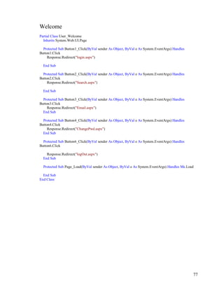 77
Welcome
Partial Class User_Welcome
Inherits System.Web.UI.Page
Protected Sub Button1_Click(ByVal sender As Object, ByVal e As System.EventArgs) Handles
Button1.Click
Response.Redirect("login.aspx")
End Sub
Protected Sub Button2_Click(ByVal sender As Object, ByVal e As System.EventArgs) Handles
Button2.Click
Response.Redirect("Search.aspx")
End Sub
Protected Sub Button3_Click(ByVal sender As Object, ByVal e As System.EventArgs) Handles
Button3.Click
Response.Redirect("Email.aspx")
End Sub
Protected Sub Button4_Click(ByVal sender As Object, ByVal e As System.EventArgs) Handles
Button4.Click
Response.Redirect("ChangePwd.aspx")
End Sub
Protected Sub Button6_Click(ByVal sender As Object, ByVal e As System.EventArgs) Handles
Button6.Click
Response.Redirect("logOut.aspx")
End Sub
Protected Sub Page_Load(ByVal sender As Object, ByVal e As System.EventArgs) Handles Me.Load
End Sub
End Class
 