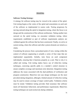 78
TESTING
Software Testing Strategy:
A strategy for software testing may be viewed in the context of the spiral.
Unit testing begins at the vortex of the spiral and concentrates on each unit
of the software as implemented in source code. Testing progresses by
moving outward along the spiral to integration testing, where the focus is on
design and the construction of the software architecture. Taking another turn
outward on the spiral testing, we encounter validation testing, where
requirements established as part of software requirements analysis are
validated against the software that has been constructed. Finally, we arrive at
system testing, where the software and other system elements are tested as a
whole.
Considering the process from a procedural point of view, testing within the
context of software engineering is actually a series of four steps that are
implemented sequentially. Initially, tests focus on each component
individually, ensuring that it functions properly as a unit. That is why it is
called unit testing. Unit testing makes heavy use of white-box testing
techniques, exercising specific paths in a module’s control structure to
ensure complete coverage and maximum error detection. Integration testing
addresses the issues associated with the dual problems of verification and
program construction. Black-box test case design techniques are the most
prevalent during integration, although a limited amount of white-box testing
may be used to ensure coverage of major control paths. Validation criteria
must be tested. Validation testing provides final assurance that software
meets all functional, behavioral, and performance requirements. Black-box
testing techniques are used exclusively during validation.
 