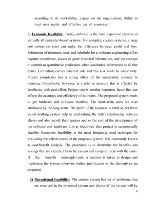 8
according to its workability, impact on the organization, ability to
meet user needs, and effective use of resources.
2) Economic feasibility: Today, software is the most expensive element of
virtually all computer-based systems. For complex, custom systems, a large
cost estimation error can make the difference between profit and loss.
Estimation of resources, cost, and schedule for a software engineering effort
requires experience, access to good historical information, and the courage
to commit to quantitative predictions when qualitative information is all that
exists. Estimation carries inherent risk and this risk leads to uncertainty.
Project complexity has a strong effect of the uncertainty inherent in
planning. Complexity, however, is a relative measure that is affected by
familiarity with past effort. Project size is another important factor that can
effects the accuracy and efficiency of estimates. The proposed system needs
to get hardware and software installed. The short–term costs are over
shadowed by the long–term. The profit of the business is rated as per these
visual drafting system help in establishing the better relationship between
clients and also satisfy their queries and so the cost of the development of
the software and hardware is over shadowed thus project is economically
feasible. Economic feasibility is the most frequently used technique for
evaluating the effectiveness of the proposed system. It is commonly known
as cost/benefit analysis. The procedure is to determine the benefits and
savings that are expected form the system and compare them with the costs.
If the benefits outweigh costs, a decision is taken to design and
implement the system otherwise further justification or the alternatives are
proposed.
3) Operational feasibility: The current system has lot of problems, that
are removed in the proposed system and clients of the system will be
 