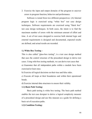 80
2. Exercise the input and output domains of the program to uncover
errors in program function, behavior and performance.
Software is tested from two different perspectives: (A) Internal
program logic is exercised using “white box” test case design
techniques. Software requirements are exercised using “black box”
test case design techniques. In both cases, the intent is to find the
maximum number of errors with the minimum amount of effort and
time. A set of test cases designed to exercise both internal logic and
external requirements is designed and documented, expected results
are defined, and actual results are recorded.
1.) White Box Testing –
This is also called “glass-box testing”, is a test case design method
that uses the control structure of the procedural design to derive test
cases. Using whit-box testing methods, we can derive test cases that
a) Guarantee that all independent paths within a module have been
exercised at least once.
b) Exercise all logical decisions on their true and false sides.
c) Execute all loops at their boundaries and within their operational
bonds.
d) Exercise internal data structures to ensure their validity.
1.1) Basis Path Testing:
Basis path testing is white box testing. The basis path method
enables the test case designer to derive a logical complexity measure
of a procedural design and use this measure as a guide for defining a
basis set of execution paths.
1.2) Condition Testing:
 