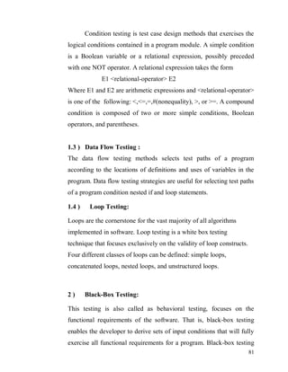 81
Condition testing is test case design methods that exercises the
logical conditions contained in a program module. A simple condition
is a Boolean variable or a relational expression, possibly preceded
with one NOT operator. A relational expression takes the form
E1 <relational-operator> E2
Where E1 and E2 are arithmetic expressions and <relational-operator>
is one of the following: <,<=,=,#(nonequality), >, or >=. A compound
condition is composed of two or more simple conditions, Boolean
operators, and parentheses.
1.3 ) Data Flow Testing :
The data flow testing methods selects test paths of a program
according to the locations of definitions and uses of variables in the
program. Data flow testing strategies are useful for selecting test paths
of a program condition nested if and loop statements.
1.4 ) Loop Testing:
Loops are the cornerstone for the vast majority of all algorithms
implemented in software. Loop testing is a white box testing
technique that focuses exclusively on the validity of loop constructs.
Four different classes of loops can be defined: simple loops,
concatenated loops, nested loops, and unstructured loops.
2 ) Black-Box Testing:
This testing is also called as behavioral testing, focuses on the
functional requirements of the software. That is, black-box testing
enables the developer to derive sets of input conditions that will fully
exercise all functional requirements for a program. Black-box testing
 