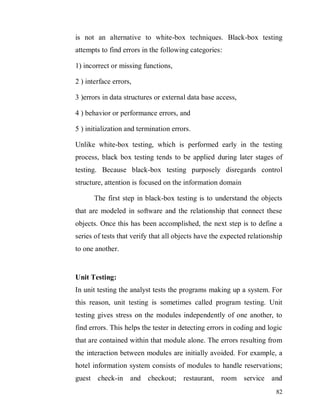 82
is not an alternative to white-box techniques. Black-box testing
attempts to find errors in the following categories:
1) incorrect or missing functions,
2 ) interface errors,
3 )errors in data structures or external data base access,
4 ) behavior or performance errors, and
5 ) initialization and termination errors.
Unlike white-box testing, which is performed early in the testing
process, black box testing tends to be applied during later stages of
testing. Because black-box testing purposely disregards control
structure, attention is focused on the information domain
The first step in black-box testing is to understand the objects
that are modeled in software and the relationship that connect these
objects. Once this has been accomplished, the next step is to define a
series of tests that verify that all objects have the expected relationship
to one another.
Unit Testing:
In unit testing the analyst tests the programs making up a system. For
this reason, unit testing is sometimes called program testing. Unit
testing gives stress on the modules independently of one another, to
find errors. This helps the tester in detecting errors in coding and logic
that are contained within that module alone. The errors resulting from
the interaction between modules are initially avoided. For example, a
hotel information system consists of modules to handle reservations;
guest check-in and checkout; restaurant, room service and
 