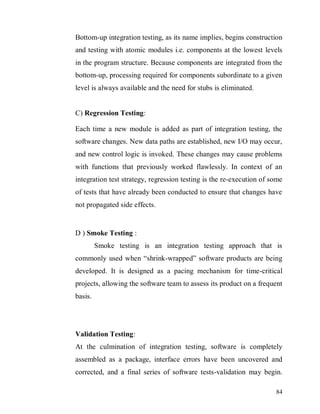 84
Bottom-up integration testing, as its name implies, begins construction
and testing with atomic modules i.e. components at the lowest levels
in the program structure. Because components are integrated from the
bottom-up, processing required for components subordinate to a given
level is always available and the need for stubs is eliminated.
C) Regression Testing:
Each time a new module is added as part of integration testing, the
software changes. New data paths are established, new I/O may occur,
and new control logic is invoked. These changes may cause problems
with functions that previously worked flawlessly. In context of an
integration test strategy, regression testing is the re-execution of some
of tests that have already been conducted to ensure that changes have
not propagated side effects.
D ) Smoke Testing :
Smoke testing is an integration testing approach that is
commonly used when “shrink-wrapped” software products are being
developed. It is designed as a pacing mechanism for time-critical
projects, allowing the software team to assess its product on a frequent
basis.
Validation Testing:
At the culmination of integration testing, software is completely
assembled as a package, interface errors have been uncovered and
corrected, and a final series of software tests-validation may begin.
 