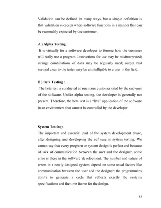 85
Validation can be defined in many ways, but a simple definition is
that validation succeeds when software functions in a manner that can
be reasonably expected by the customer.
A ) Alpha Testing :
It is virtually for a software developer to foresee how the customer
will really use a program. Instructions for use may be misinterpreted;
strange combinations of data may be regularly used; output that
seemed clear to the tester may be unintelligible to a user in the field.
B ) Beta Testing :
The beta test is conducted at one more customer sited by the end-user
of the software. Unlike alpha testing, the developer is generally not
present. Therefore, the beta test is a “live” application of the software
in an environment that cannot be controlled by the developer.
System Testing:
The important and essential part of the system development phase,
after designing and developing the software is system testing. We
cannot say that every program or system design is perfect and because
of lack of communication between the user and the designer, some
error is there in the software development. The number and nature of
errors in a newly designed system depend on some usual factors like
communication between the user and the designer; the programmer's
ability to generate a code that reflects exactly the systems
specifications and the time frame for the design.
 