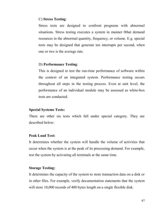 87
C) Stress Testing:
Stress tests are designed to confront programs with abnormal
situations. Stress testing executes a system in manner 0that demand
resources in the abnormal quantity, frequency, or volume. E.g. special
tests may be designed that generate ten interrupts per second, when
one or two is the average rate.
D) Performance Testing:
This is designed to test the run-time performance of software within
the context of an integrated system. Performance testing occurs
throughout all steps in the testing process. Even at unit level, the
performance of an individual module may be assessed as white-box
tests are conducted.
Special Systems Tests:
There are other six tests which fall under special category. They are
described below:
Peak Load Test:
It determines whether the system will handle the volume of activities that
occur when the system is at the peak of its processing demand. For example,
test the system by activating all terminals at the same time.
Storage Testing:
It determines the capacity of the system to store transaction data on a disk or
in other files. For example, verify documentation statements that the system
will store 10,000 records of 400 bytes length on a single flexible disk.
 