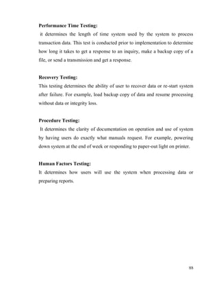 88
Performance Time Testing:
it determines the length of time system used by the system to process
transaction data. This test is conducted prior to implementation to determine
how long it takes to get a response to an inquiry, make a backup copy of a
file, or send a transmission and get a response.
Recovery Testing:
This testing determines the ability of user to recover data or re-start system
after failure. For example, load backup copy of data and resume processing
without data or integrity loss.
Procedure Testing:
It determines the clarity of documentation on operation and use of system
by having users do exactly what manuals request. For example, powering
down system at the end of week or responding to paper-out light on printer.
Human Factors Testing:
It determines how users will use the system when processing data or
preparing reports.
 